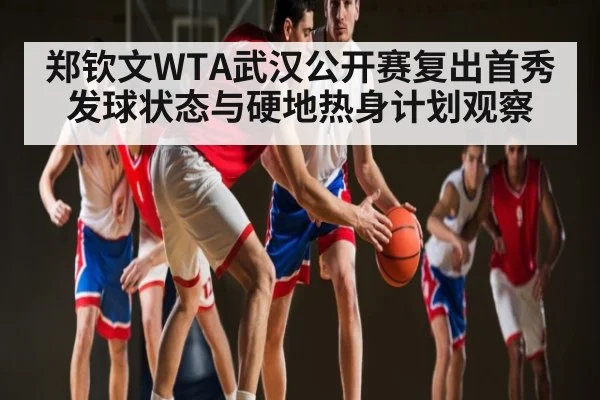 郑钦文WTA武汉公开赛复出首秀发球状态与硬地热身计划观察